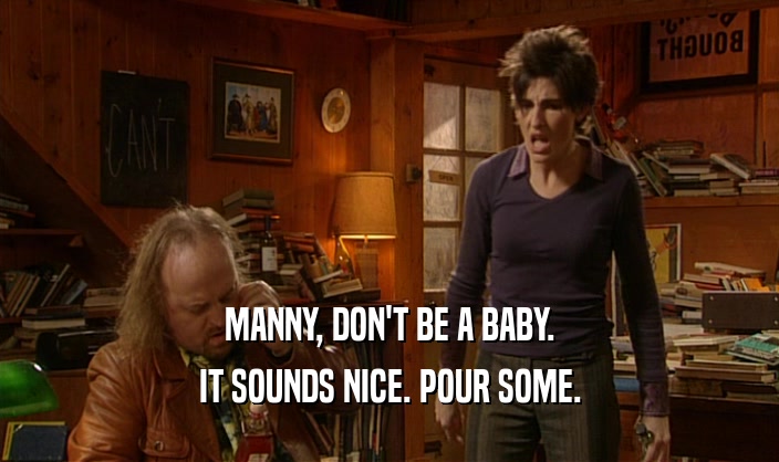 MANNY, DON'T BE A BABY. IT SOUNDS NICE. POUR SOME. 