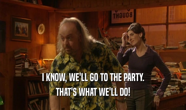 I KNOW, WE'LL GO TO THE PARTY. THAT'S WHAT WE'LL DO! 