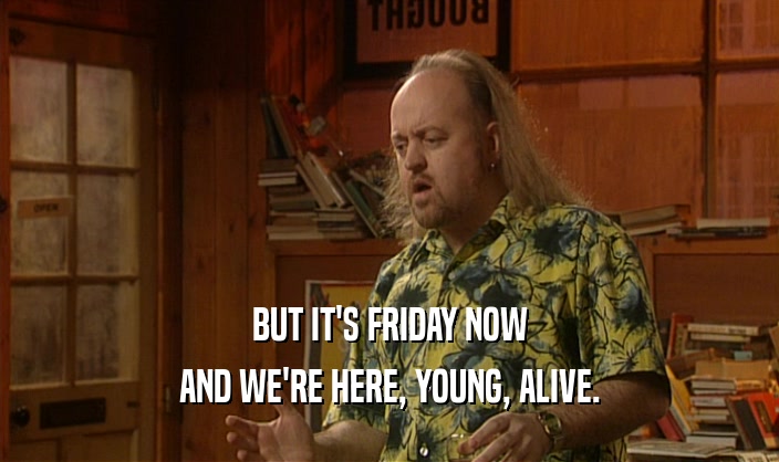 BUT IT'S FRIDAY NOW
 AND WE'RE HERE, YOUNG, ALIVE.
 