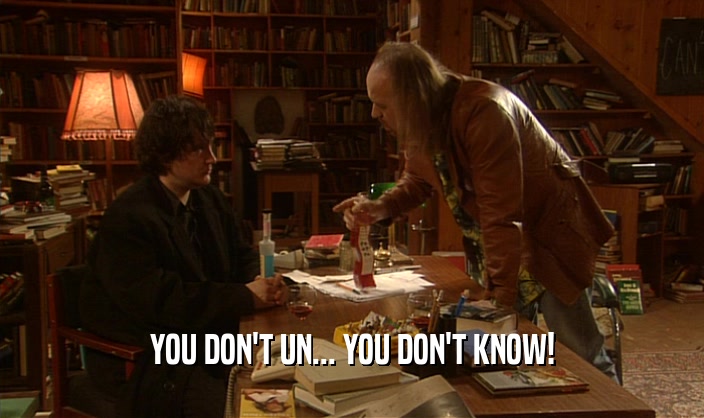 YOU DON'T UN... YOU DON'T KNOW!  