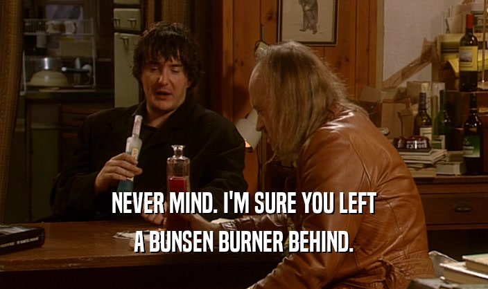NEVER MIND. I'M SURE YOU LEFT A BUNSEN BURNER BEHIND. 