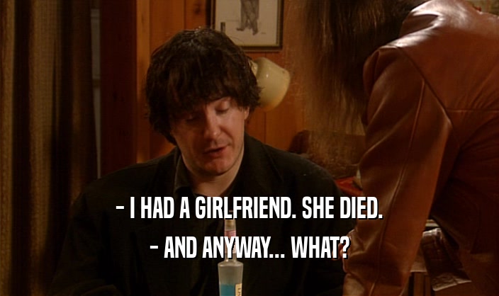 - I HAD A GIRLFRIEND. SHE DIED. - AND ANYWAY... WHAT? 