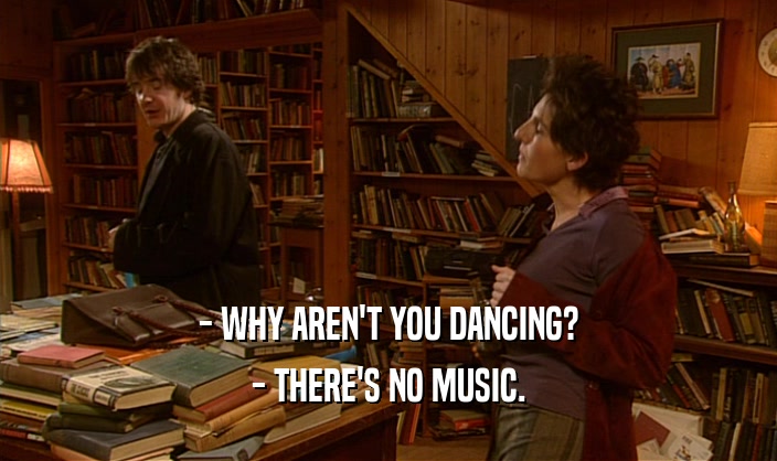 - WHY AREN'T YOU DANCING? - THERE'S NO MUSIC. 