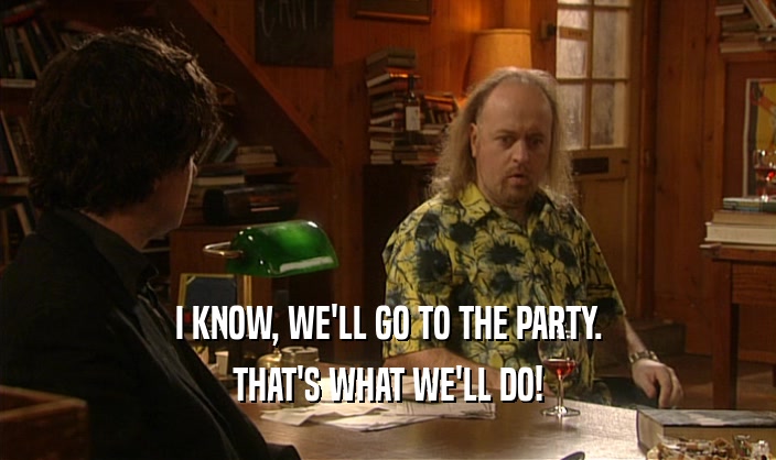 I KNOW, WE'LL GO TO THE PARTY. THAT'S WHAT WE'LL DO! 