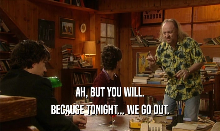 AH, BUT YOU WILL.
 BECAUSE TONIGHT... WE GO OUT.
 