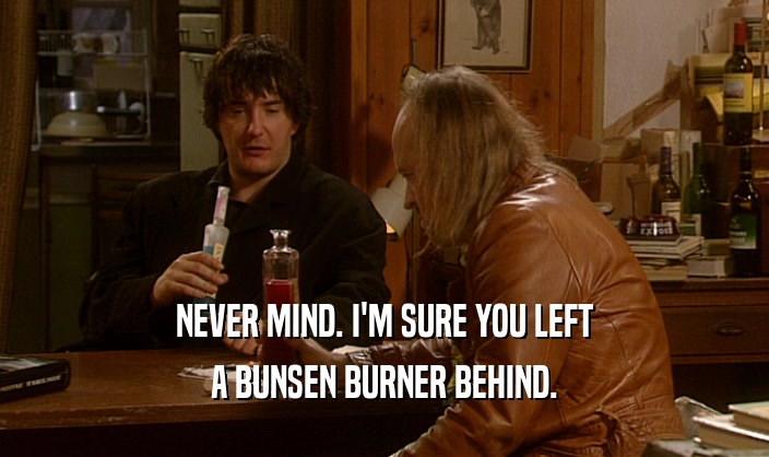 NEVER MIND. I'M SURE YOU LEFT A BUNSEN BURNER BEHIND. 