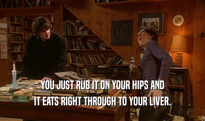 YOU JUST RUB IT ON YOUR HIPS AND IT EATS RIGHT THROUGH TO YOUR LIVER. 