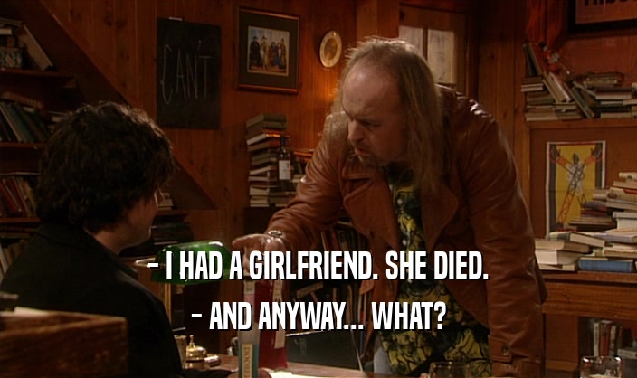 - I HAD A GIRLFRIEND. SHE DIED. - AND ANYWAY... WHAT? 