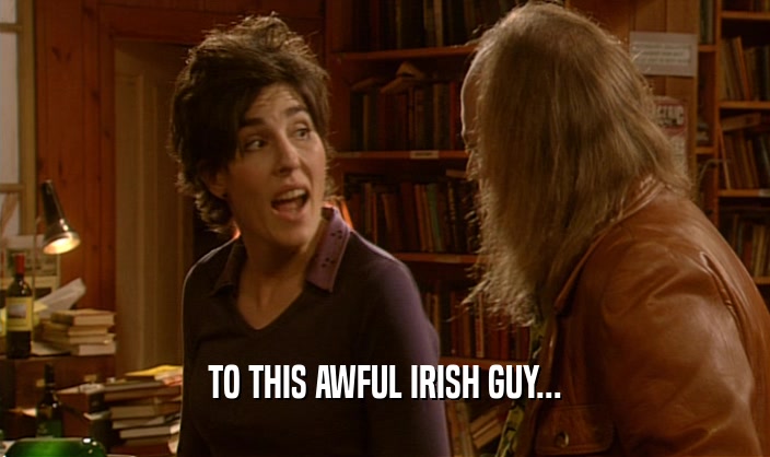 TO THIS AWFUL IRISH GUY...  