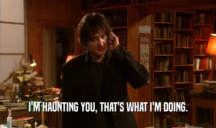 I'M HAUNTING YOU, THAT'S WHAT I'M DOING.  