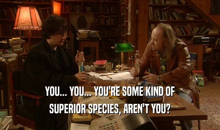 YOU... YOU... YOU'RE SOME KIND OF SUPERIOR SPECIES, AREN'T YOU? 