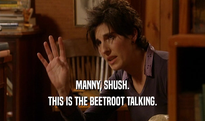 MANNY, SHUSH. THIS IS THE BEETROOT TALKING. 