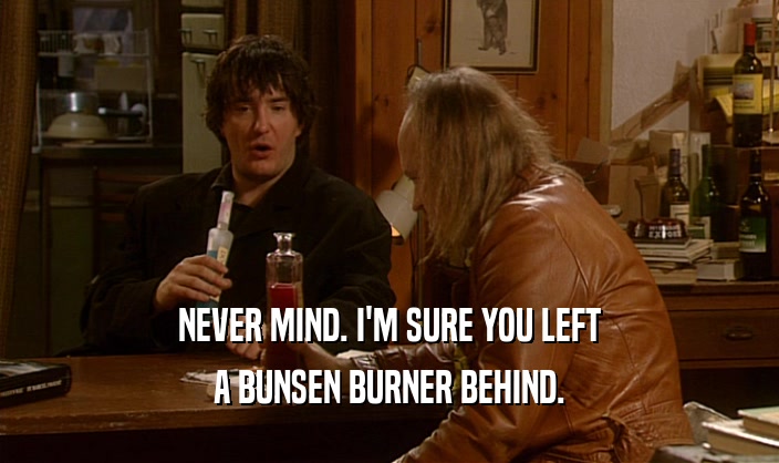 NEVER MIND. I'M SURE YOU LEFT A BUNSEN BURNER BEHIND. 