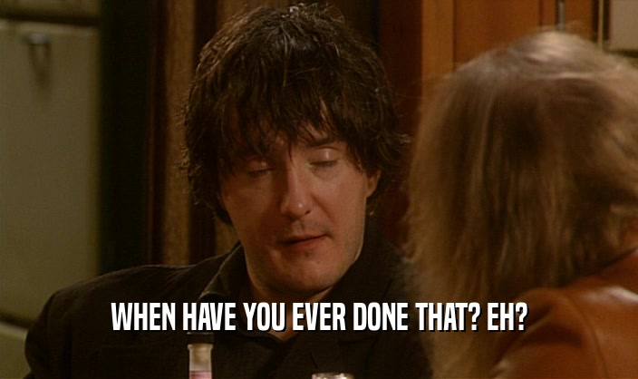 WHEN HAVE YOU EVER DONE THAT? EH?  