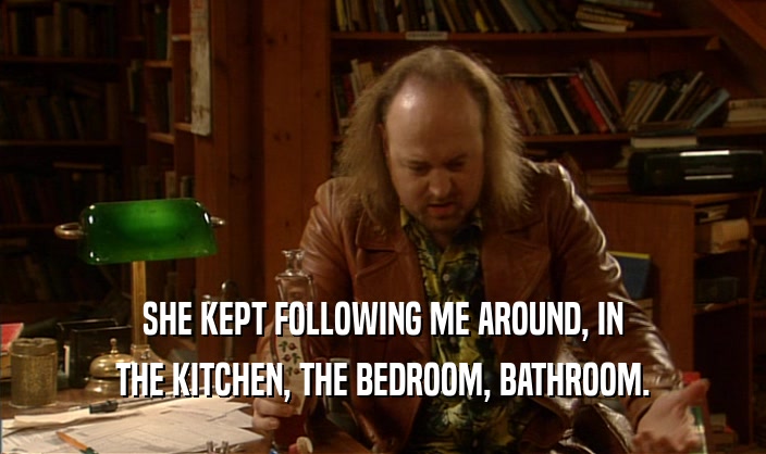 SHE KEPT FOLLOWING ME AROUND, IN THE KITCHEN, THE BEDROOM, BATHROOM. 