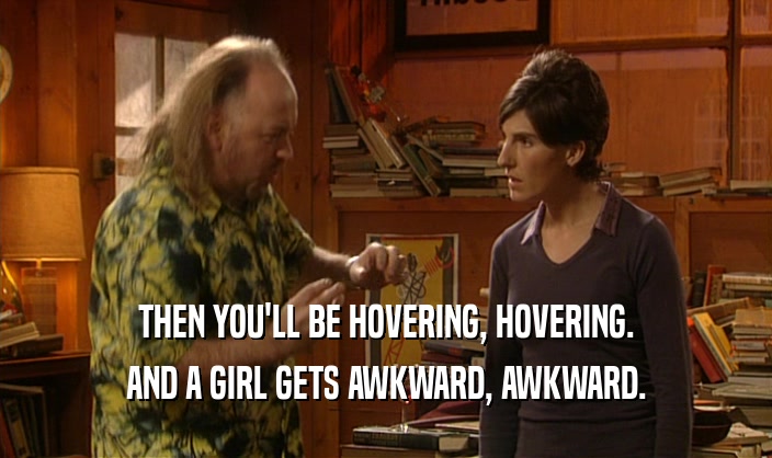 THEN YOU'LL BE HOVERING, HOVERING.
 AND A GIRL GETS AWKWARD, AWKWARD.
 