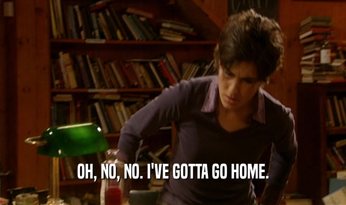 OH, NO, NO. I'VE GOTTA GO HOME.  