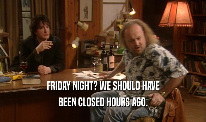 FRIDAY NIGHT? WE SHOULD HAVE BEEN CLOSED HOURS AGO. 