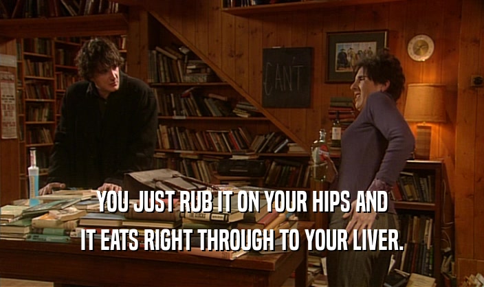 YOU JUST RUB IT ON YOUR HIPS AND IT EATS RIGHT THROUGH TO YOUR LIVER. 