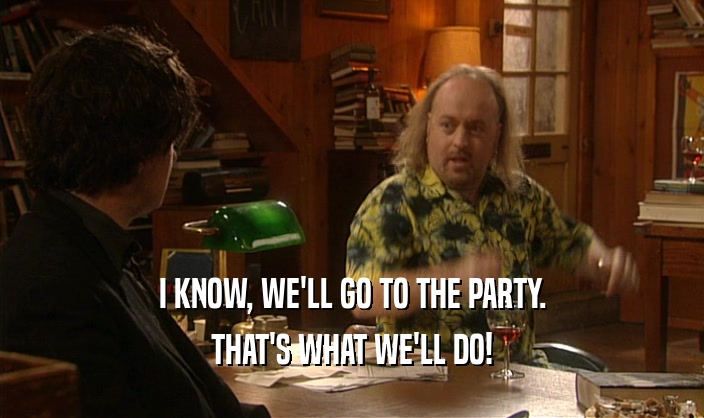 I KNOW, WE'LL GO TO THE PARTY. THAT'S WHAT WE'LL DO! 