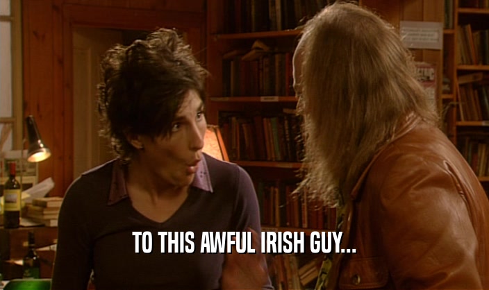 TO THIS AWFUL IRISH GUY...  