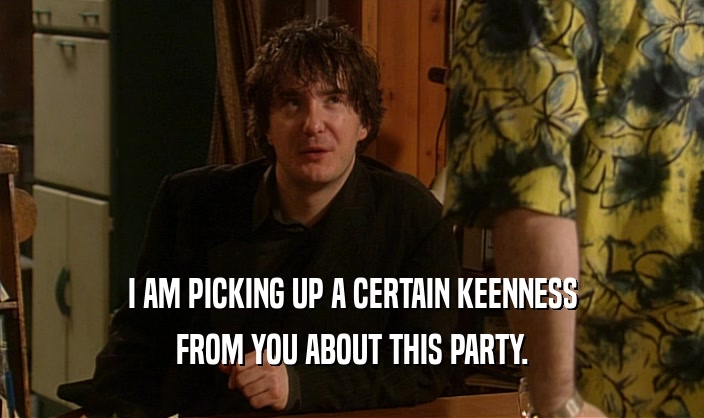 I AM PICKING UP A CERTAIN KEENNESS FROM YOU ABOUT THIS PARTY. 