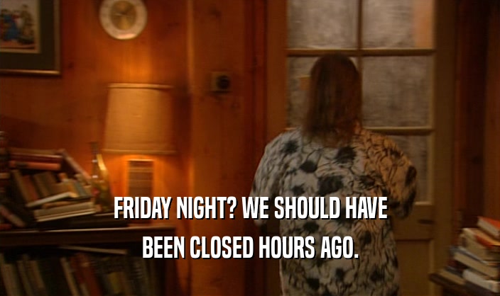 FRIDAY NIGHT? WE SHOULD HAVE BEEN CLOSED HOURS AGO. 