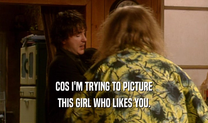 COS I'M TRYING TO PICTURE THIS GIRL WHO LIKES YOU. 