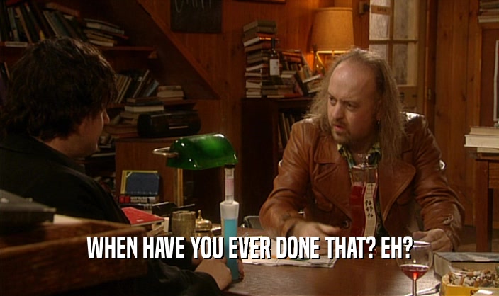 WHEN HAVE YOU EVER DONE THAT? EH?  