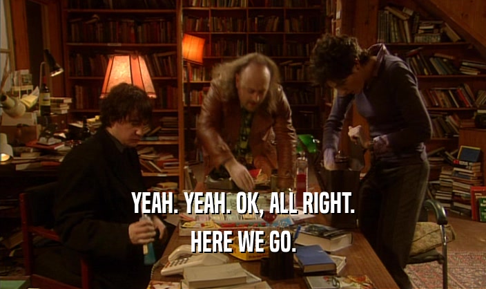 YEAH. YEAH. OK, ALL RIGHT. HERE WE GO. 