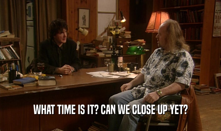 WHAT TIME IS IT? CAN WE CLOSE UP YET?  