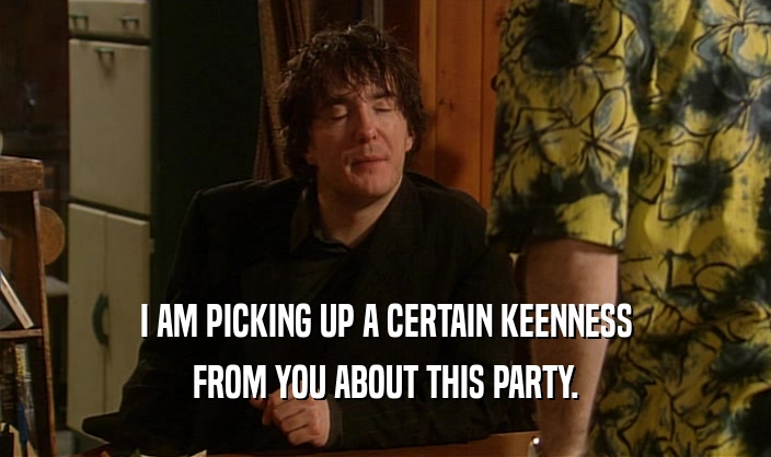 I AM PICKING UP A CERTAIN KEENNESS FROM YOU ABOUT THIS PARTY. 