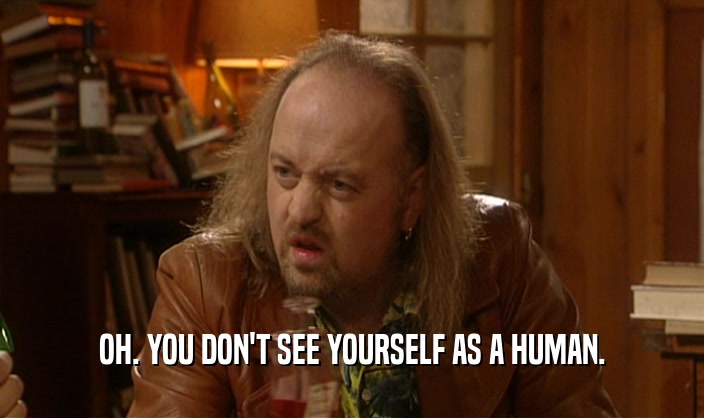 OH. YOU DON'T SEE YOURSELF AS A HUMAN.  