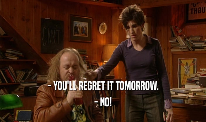 - YOU'LL REGRET IT TOMORROW.
 - NO!
 