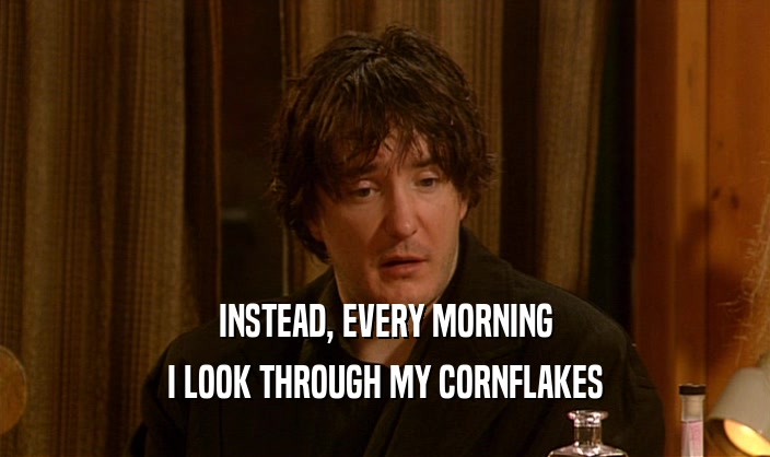 INSTEAD, EVERY MORNING
 I LOOK THROUGH MY CORNFLAKES
 