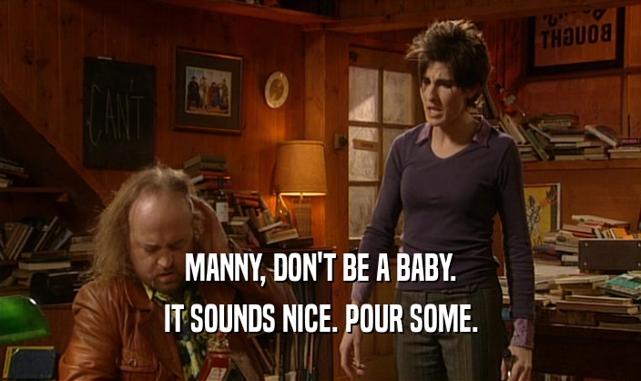 MANNY, DON'T BE A BABY. IT SOUNDS NICE. POUR SOME. 