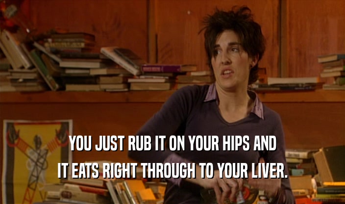 YOU JUST RUB IT ON YOUR HIPS AND IT EATS RIGHT THROUGH TO YOUR LIVER. 
