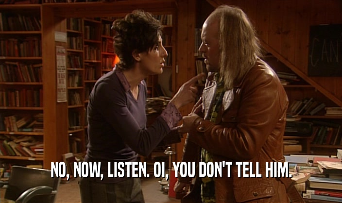 NO, NOW, LISTEN. OI, YOU DON'T TELL HIM.  