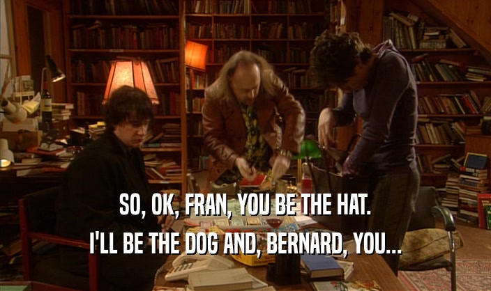 SO, OK, FRAN, YOU BE THE HAT.
 I'LL BE THE DOG AND, BERNARD, YOU...
 