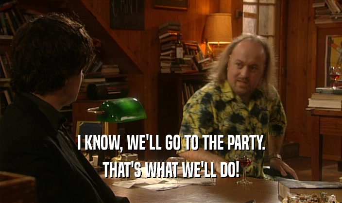 I KNOW, WE'LL GO TO THE PARTY. THAT'S WHAT WE'LL DO! 