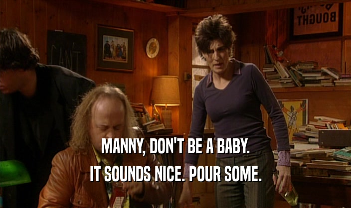 MANNY, DON'T BE A BABY. IT SOUNDS NICE. POUR SOME. 