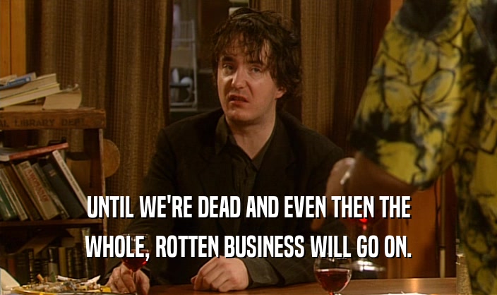 UNTIL WE'RE DEAD AND EVEN THEN THE WHOLE, ROTTEN BUSINESS WILL GO ON. 