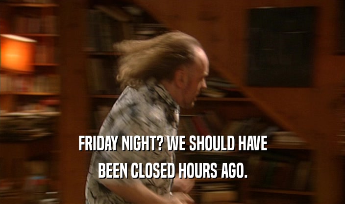 FRIDAY NIGHT? WE SHOULD HAVE BEEN CLOSED HOURS AGO. 