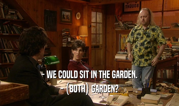 - WE COULD SIT IN THE GARDEN. - (BOTH) GARDEN? 