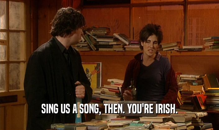 SING US A SONG, THEN. YOU'RE IRISH.  