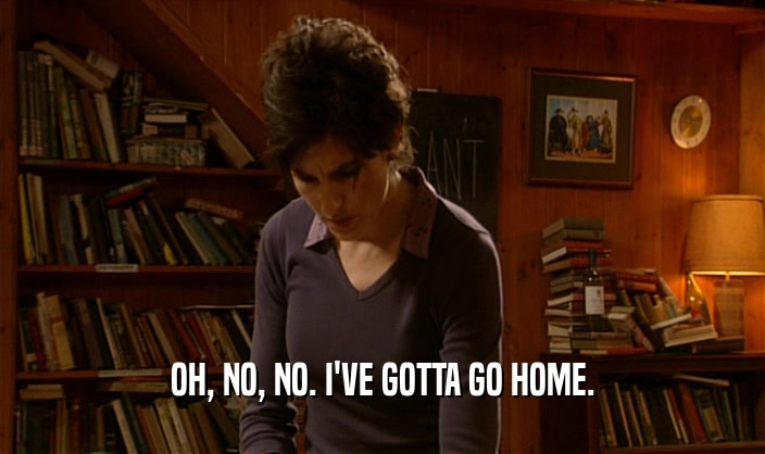 OH, NO, NO. I'VE GOTTA GO HOME.  