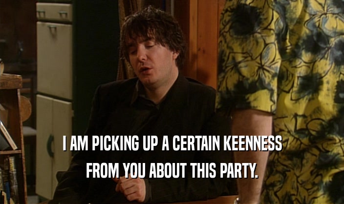 I AM PICKING UP A CERTAIN KEENNESS FROM YOU ABOUT THIS PARTY. 