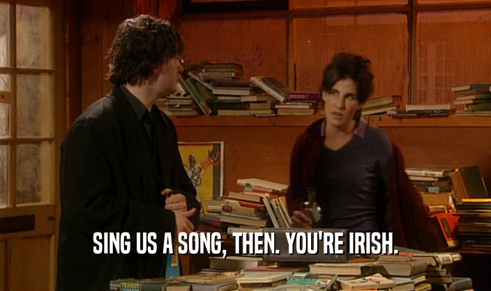 SING US A SONG, THEN. YOU'RE IRISH.  
