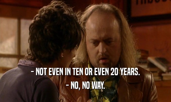 - NOT EVEN IN TEN OR EVEN 20 YEARS.
 - NO, NO WAY.
 