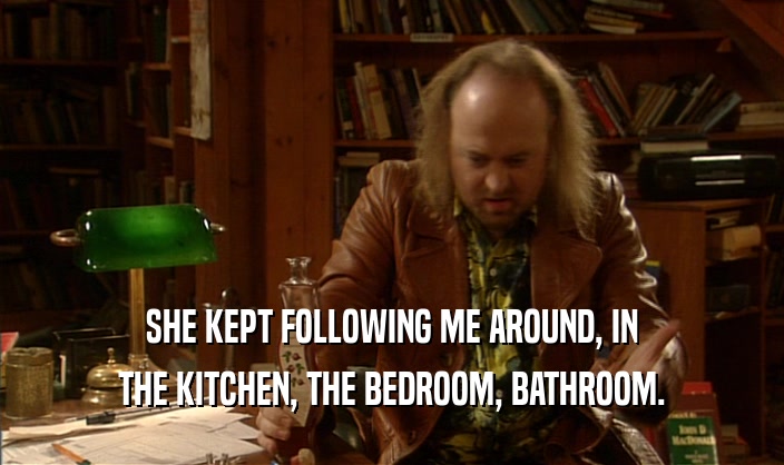 SHE KEPT FOLLOWING ME AROUND, IN THE KITCHEN, THE BEDROOM, BATHROOM. 